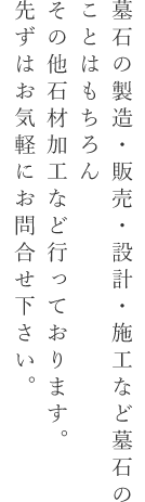 墓石の製造・販売・設計・施工など墓石のことはもちろんその他石材加工など行っております。先ずはお気軽にお問合せ下さい。